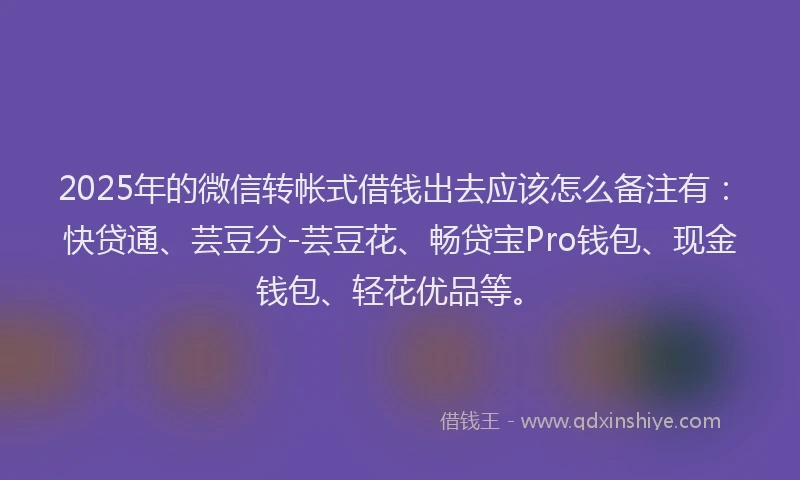 2025年的微信转帐式借钱出去应该怎么备注有：快贷通、芸豆分-芸豆花、畅贷宝Pro钱包、现金钱包、轻花优品等。