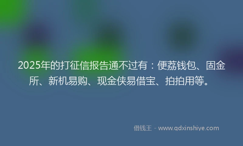 2025年的打征信报告通不过有：便荔钱包、固金所、新机易购、现金侠易借宝、拍拍用等。