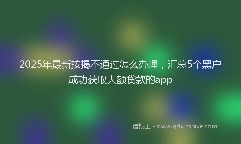 2025年最新按揭不通过怎么办理，汇总5个黑户成功获取大额贷款的app
