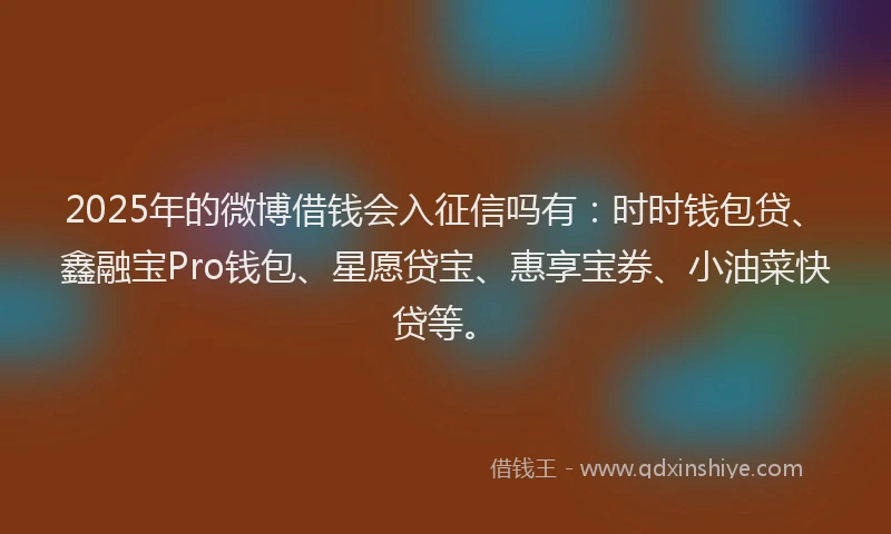2025年的微博借钱会入征信吗有：时时钱包贷、鑫融宝Pro钱包、星愿贷宝、惠享宝券、小油菜快贷等。