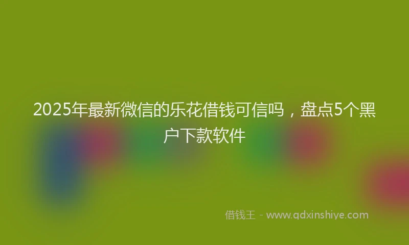 2025年最新微信的乐花借钱可信吗，盘点5个黑户下款软件