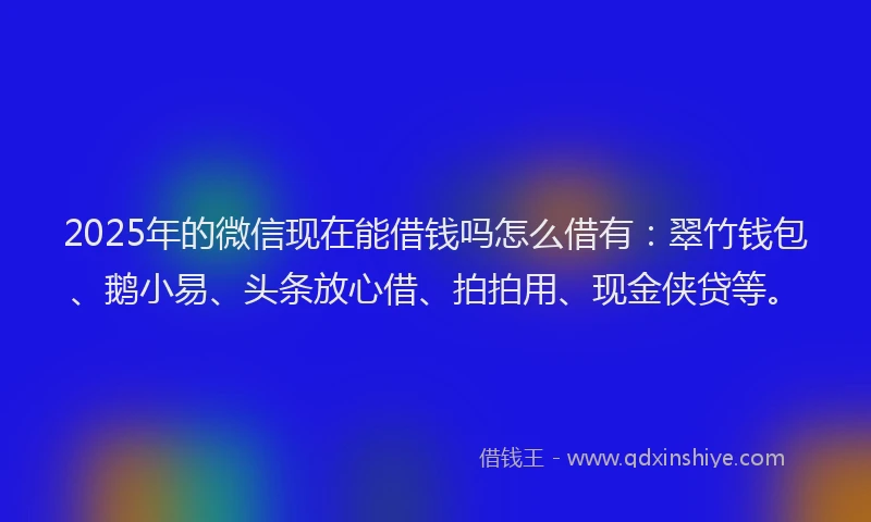 2025年的微信现在能借钱吗怎么借有：翠竹钱包、鹅小易、头条放心借、拍拍用、现金侠贷等。