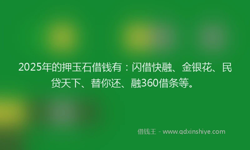 2025年的押玉石借钱有：闪借快融、金银花、民贷天下、替你还、融360借条等。
