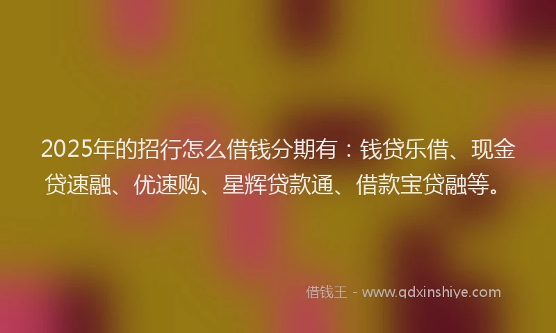 2025年的招行怎么借钱分期有：钱贷乐借、现金贷速融、优速购、星辉贷款通、借款宝贷融等。