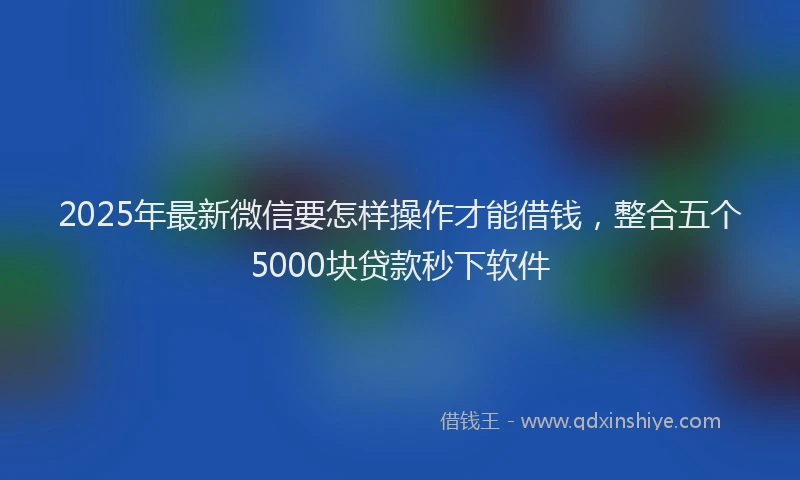 2025年最新微信要怎样操作才能借钱，整合五个5000块贷款秒下软件