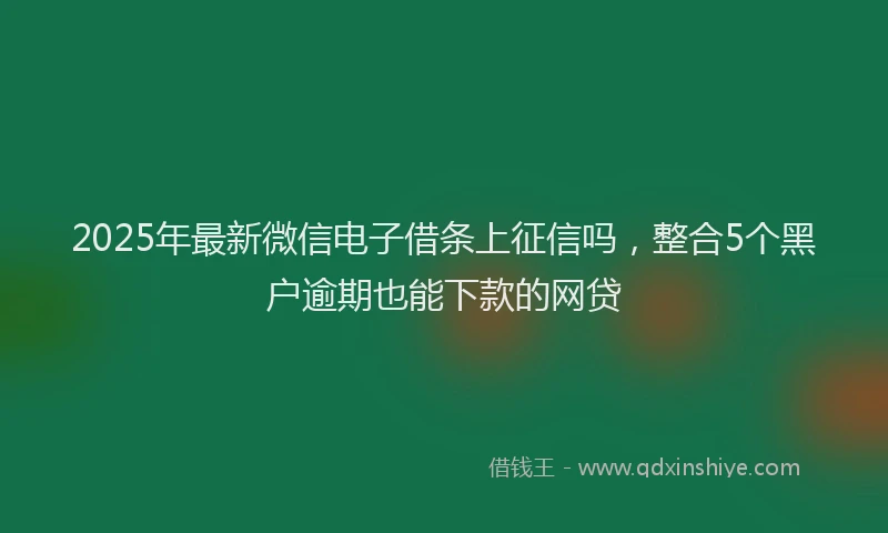 2025年最新微信电子借条上征信吗，整合5个黑户逾期也能下款的网贷