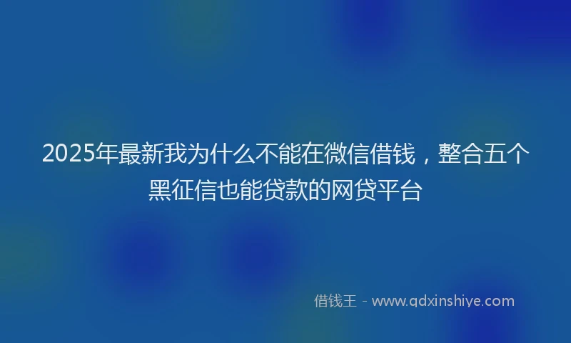 2025年最新我为什么不能在微信借钱，整合五个黑征信也能贷款的网贷平台