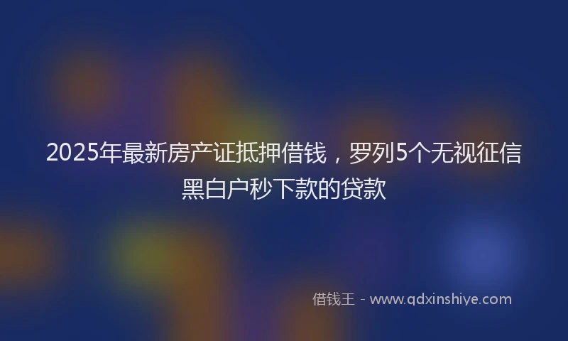 2025年最新房产证抵押借钱，罗列5个无视征信黑白户秒下款的贷款