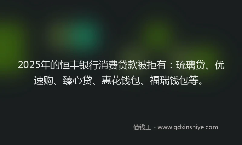 2025年的恒丰银行消费贷款被拒有：琉璃贷、优速购、臻心贷、惠花钱包、福瑞钱包等。