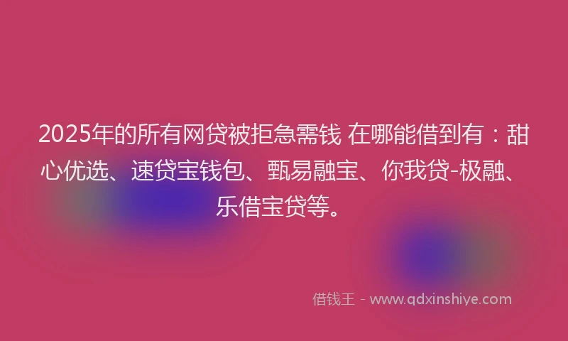 2025年的所有网贷被拒急需钱 在哪能借到有：甜心优选、速贷宝钱包、甄易融宝、你我贷-极融、乐借宝贷等。