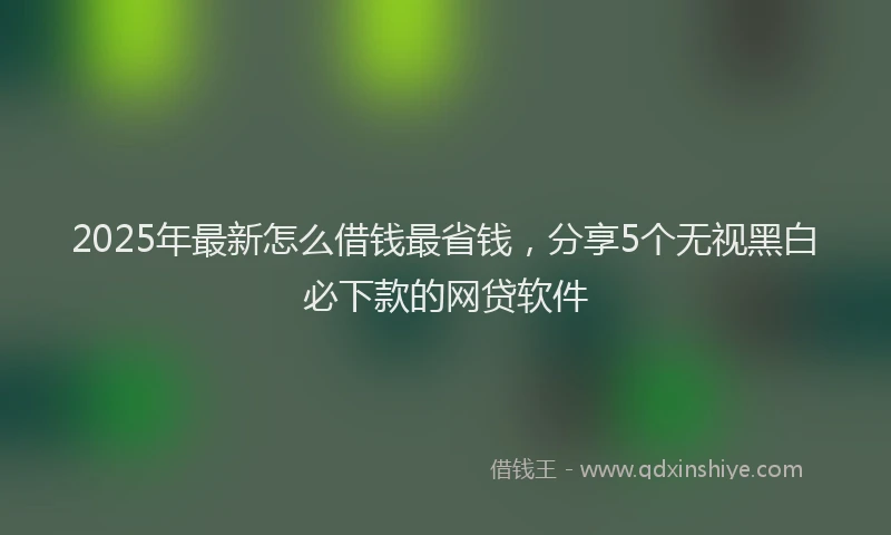 2025年最新怎么借钱最省钱，分享5个无视黑白必下款的网贷软件