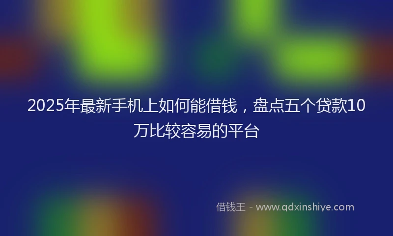 2025年最新手机上如何能借钱，盘点五个贷款10万比较容易的平台