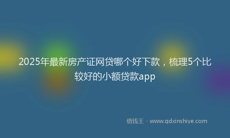2025年最新房产证网贷哪个好下款，梳理5个比较好的小额贷款app