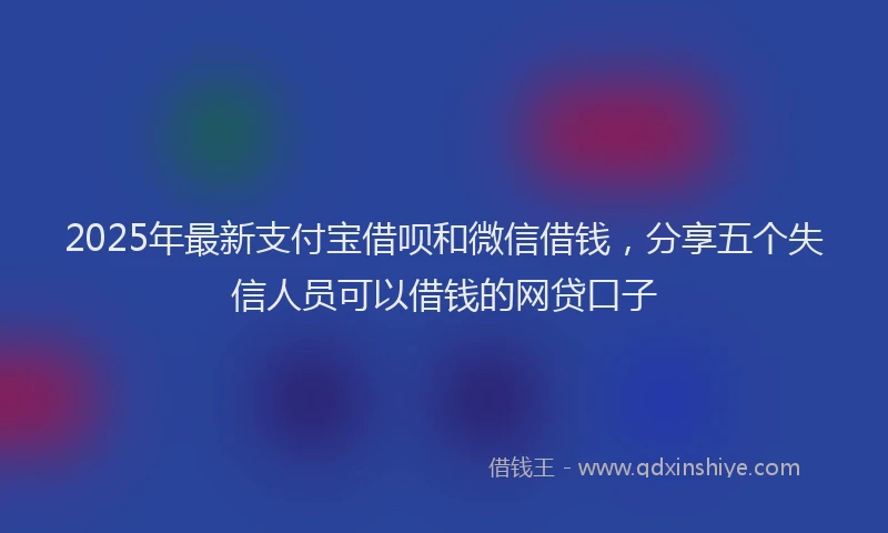 2025年最新支付宝借呗和微信借钱，分享五个失信人员可以借钱的网贷口子