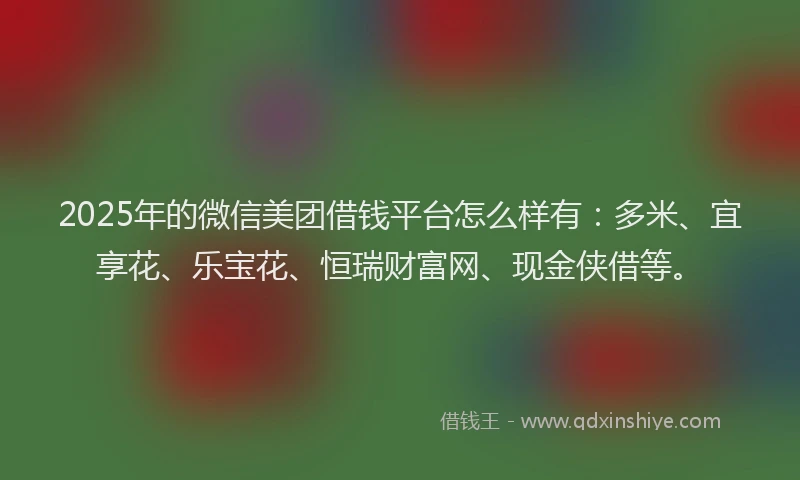 2025年的微信美团借钱平台怎么样有：多米、宜享花、乐宝花、恒瑞财富网、现金侠借等。