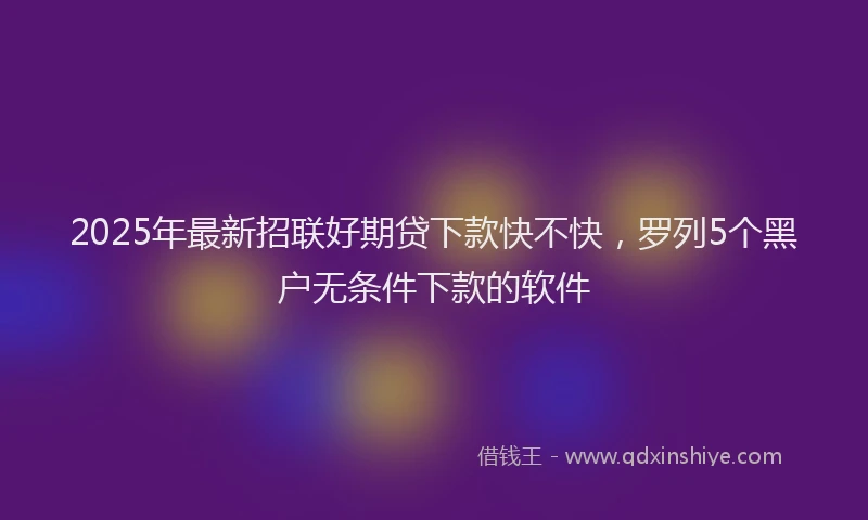 2025年最新招联好期贷下款快不快，罗列5个黑户无条件下款的软件