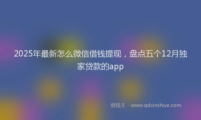 2025年最新怎么微信借钱提现，盘点五个12月独家贷款的app