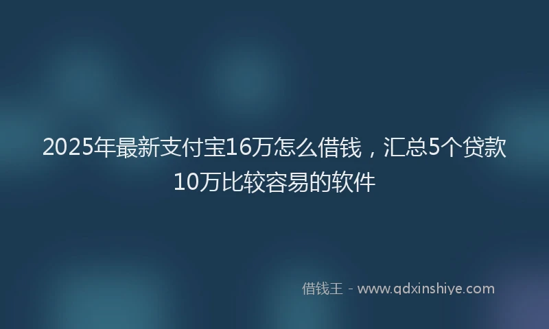 2025年最新支付宝16万怎么借钱，汇总5个贷款10万比较容易的软件