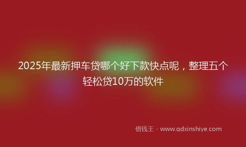 2025年最新押车贷哪个好下款快点呢，整理五个轻松贷10万的软件