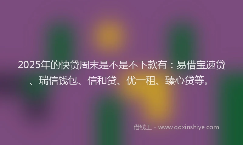 2025年的快贷周末是不是不下款有：易借宝速贷、瑞信钱包、信和贷、优一租、臻心贷等。