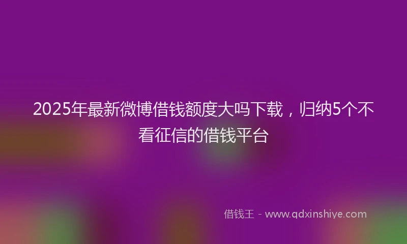 2025年最新微博借钱额度大吗下载，归纳5个不看征信的借钱平台