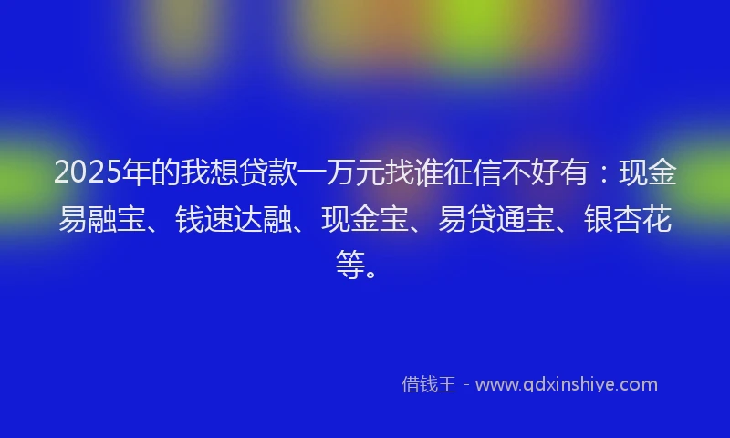 2025年的我想贷款一万元找谁征信不好有：现金易融宝、钱速达融、现金宝、易贷通宝、银杏花等。