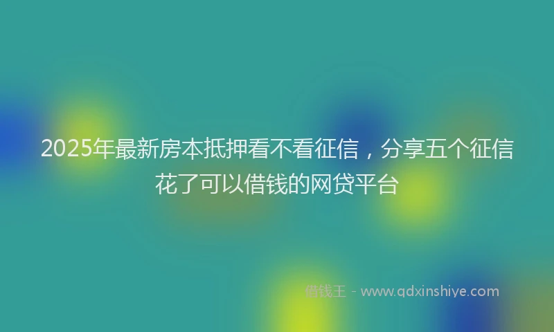 2025年最新房本抵押看不看征信，分享五个征信花了可以借钱的网贷平台