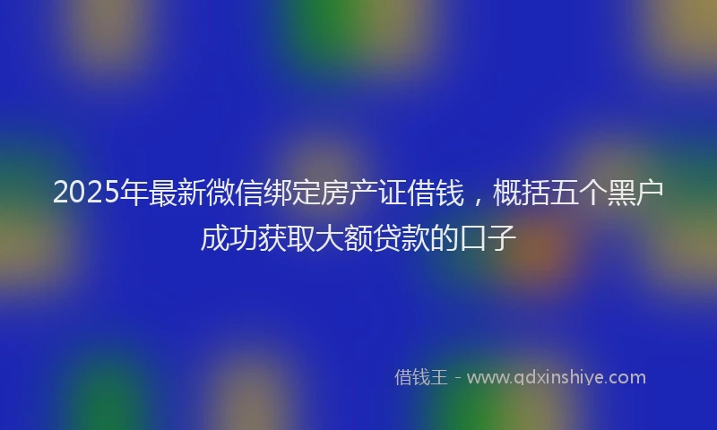 2025年最新微信绑定房产证借钱，概括五个黑户成功获取大额贷款的口子
