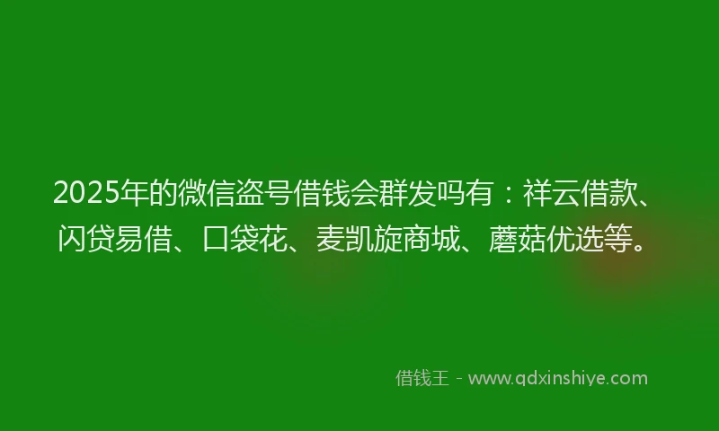 2025年的微信盗号借钱会群发吗有：祥云借款、闪贷易借、口袋花、麦凯旋商城、蘑菇优选等。