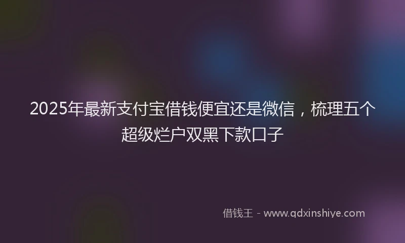 2025年最新支付宝借钱便宜还是微信，梳理五个超级烂户双黑下款口子