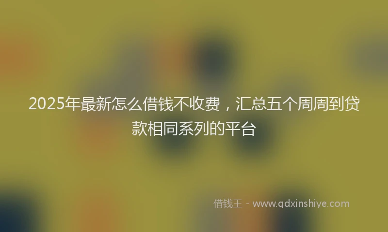 2025年最新怎么借钱不收费，汇总五个周周到贷款相同系列的平台