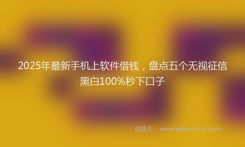 2025年最新手机上软件借钱，盘点五个无视征信黑白100%秒下口子