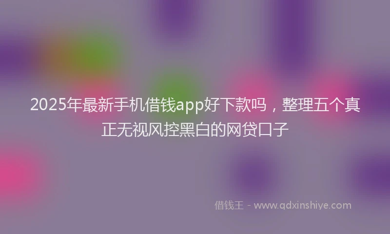 2025年最新手机借钱app好下款吗，整理五个真正无视风控黑白的网贷口子
