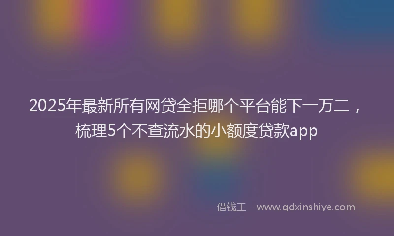 2025年最新所有网贷全拒哪个平台能下一万二，梳理5个不查流水的小额度贷款app