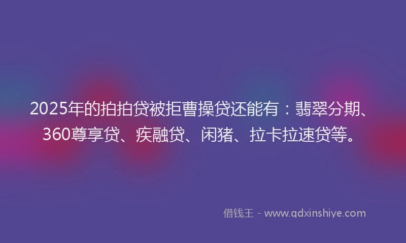2025年的拍拍贷被拒曹操贷还能有：翡翠分期、360尊享贷、疾融贷、闲猪、拉卡拉速贷等。