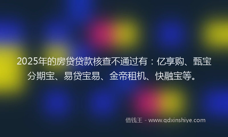 2025年的房贷贷款核查不通过有：亿享购、甄宝分期宝、易贷宝易、金帝租机、快融宝等。