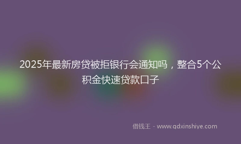 2025年最新房贷被拒银行会通知吗，整合5个公积金快速贷款口子