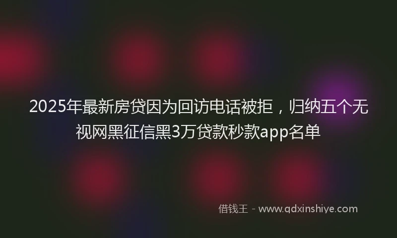 2025年最新房贷因为回访电话被拒，归纳五个无视网黑征信黑3万贷款秒款app名单