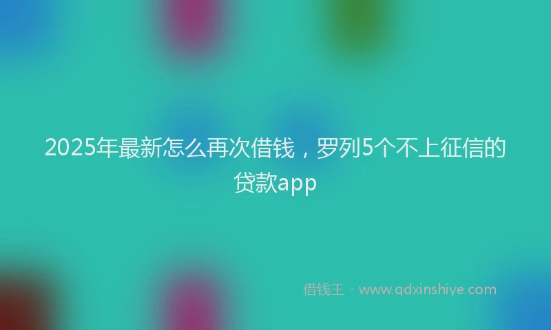 2025年最新怎么再次借钱，罗列5个不上征信的贷款app