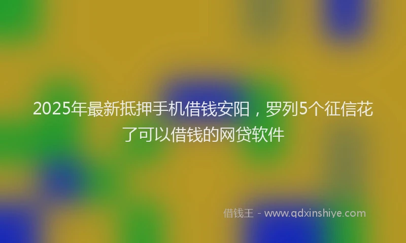 2025年最新抵押手机借钱安阳，罗列5个征信花了可以借钱的网贷软件