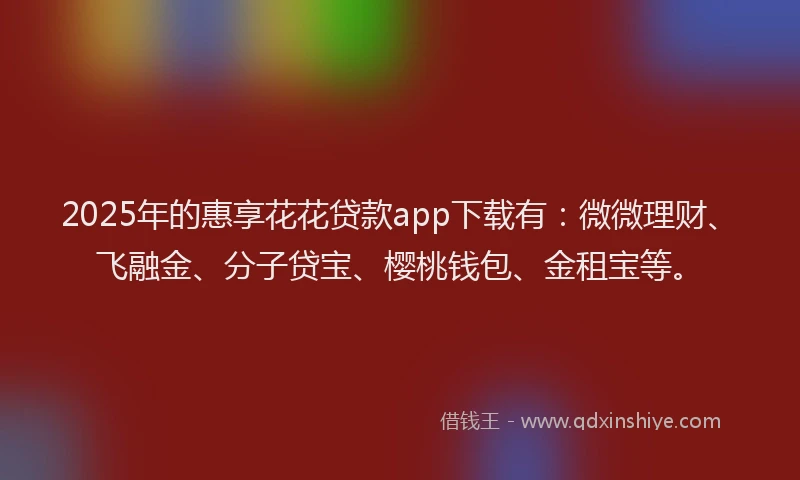 2025年的惠享花花贷款app下载有：微微理财、飞融金、分子贷宝、樱桃钱包、金租宝等。
