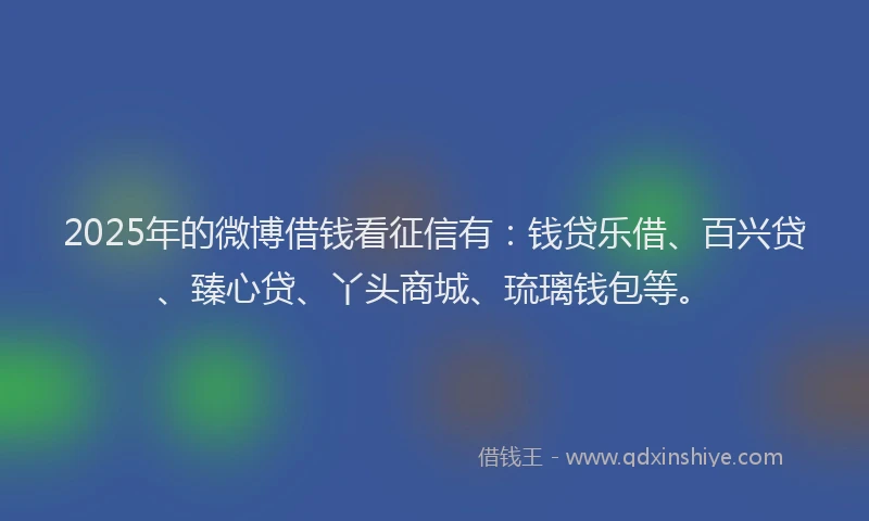 2025年的微博借钱看征信有：钱贷乐借、百兴贷、臻心贷、丫头商城、琉璃钱包等。