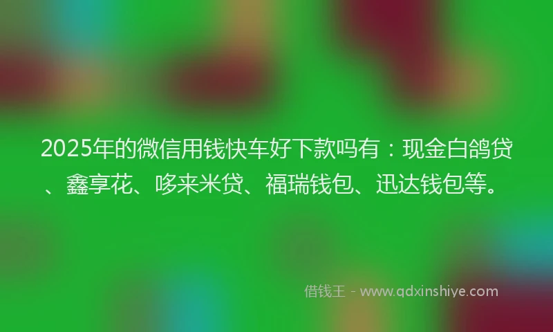 2025年的微信用钱快车好下款吗有：现金白鸽贷、鑫享花、哆来米贷、福瑞钱包、迅达钱包等。