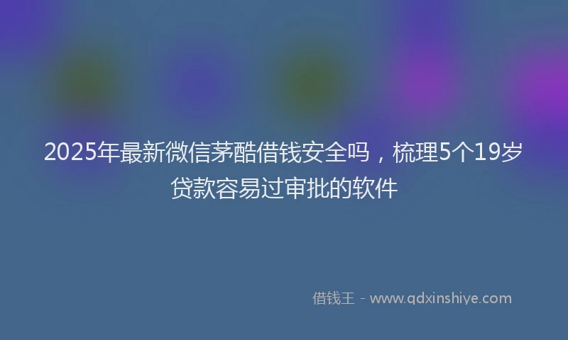 2025年最新微信茅酷借钱安全吗，梳理5个19岁贷款容易过审批的软件
