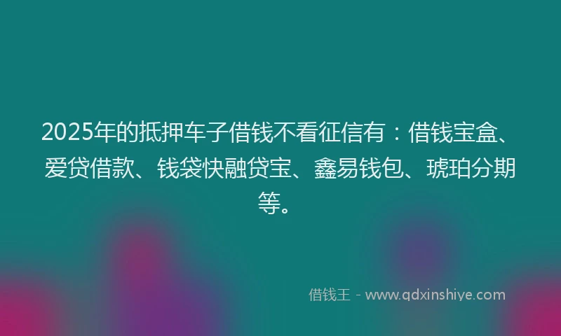 2025年的抵押车子借钱不看征信有：借钱宝盒、爱贷借款、钱袋快融贷宝、鑫易钱包、琥珀分期等。