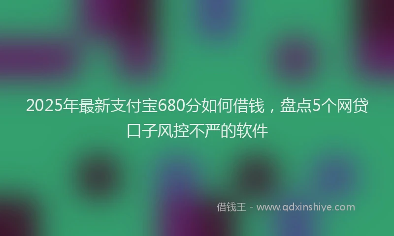 2025年最新支付宝680分如何借钱，盘点5个网贷口子风控不严的软件