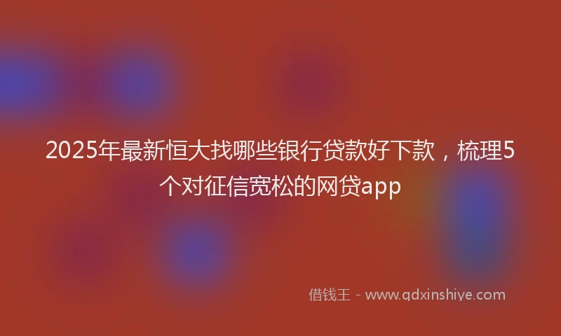 2025年最新恒大找哪些银行贷款好下款，梳理5个对征信宽松的网贷app