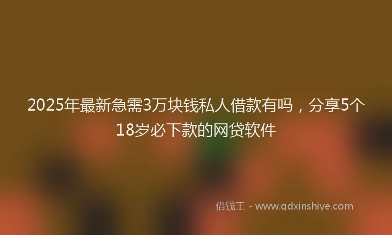 2025年最新急需3万块钱私人借款有吗，分享5个18岁必下款的网贷软件