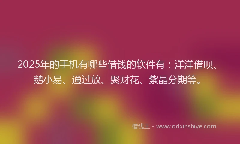 2025年的手机有哪些借钱的软件有：洋洋借呗、鹅小易、通过放、聚财花、紫晶分期等。