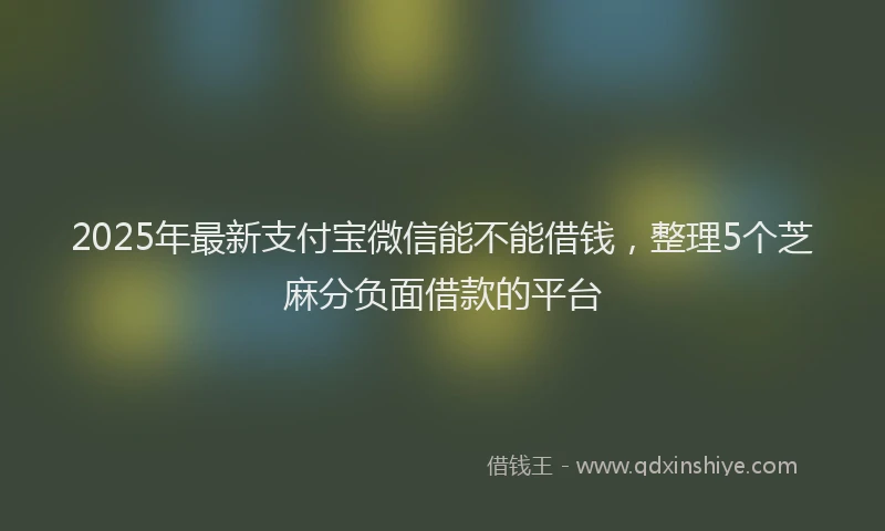 2025年最新支付宝微信能不能借钱，整理5个芝麻分负面借款的平台